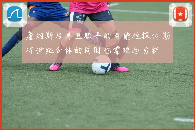 詹姆斯与库里联手的可能性探讨期待世纪合体的同时也需理性分析