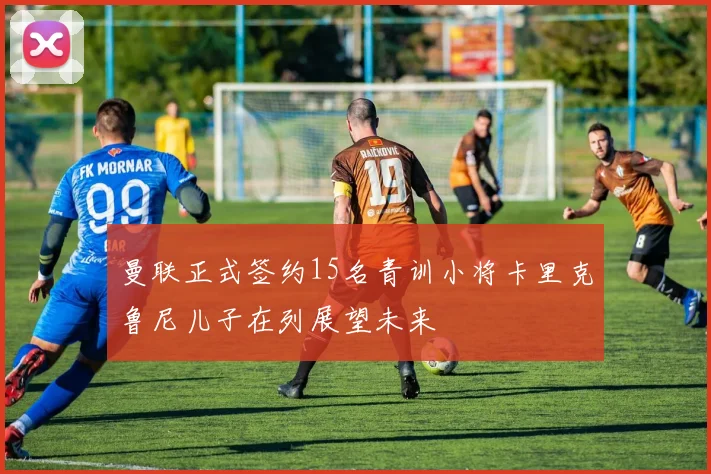 曼联正式签约15名青训小将卡里克鲁尼儿子在列展望未来