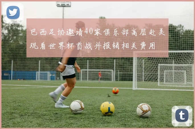 巴西足协邀请40家俱乐部高层赴美观看世界杯首战并报销相关费用
