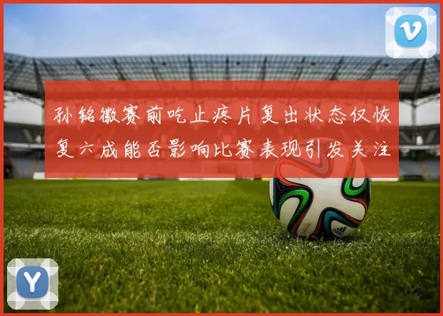 孙铭徽赛前吃止疼片复出状态仅恢复六成能否影响比赛表现引发关注