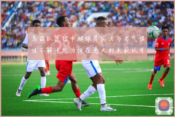 乌兹队医称中超球员实力与名气俱佳不解卡帅为何在意大利未获认可