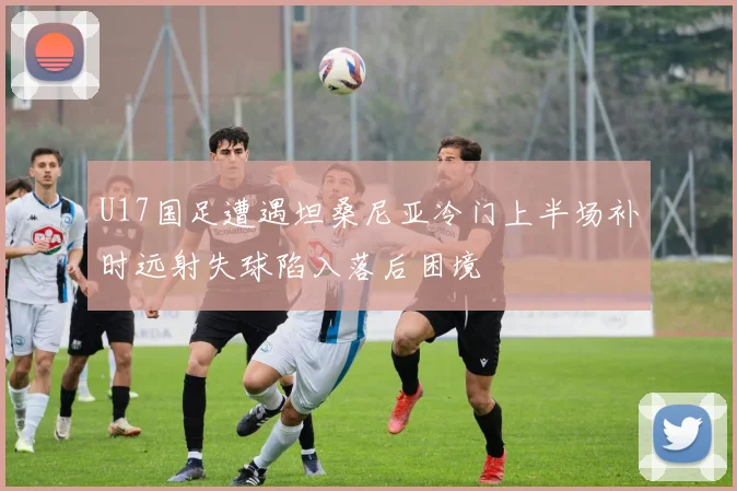 U17国足遭遇坦桑尼亚冷门上半场补时远射失球陷入落后困境