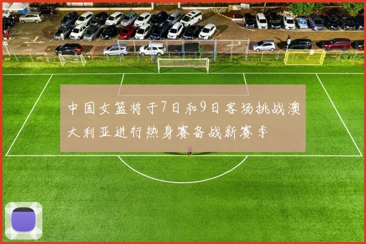 中国女篮将于7日和9日客场挑战澳大利亚进行热身赛备战新赛季