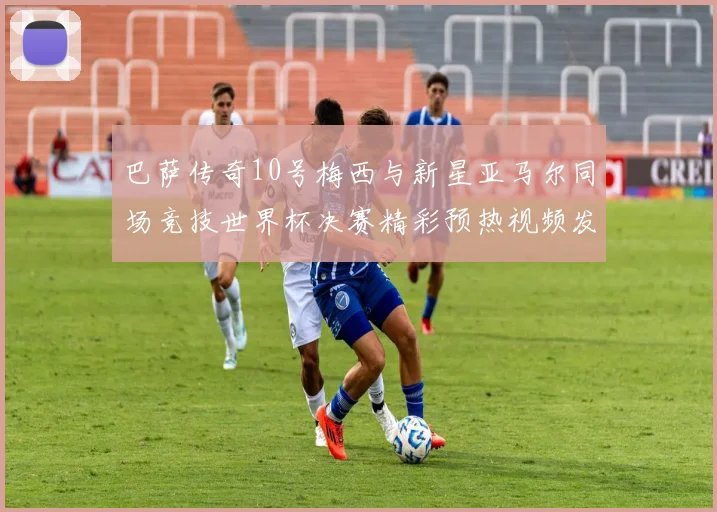 巴萨传奇10号梅西与新星亚马尔同场竞技世界杯决赛精彩预热视频发布