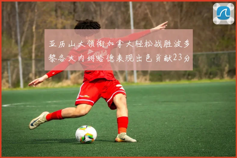 亚历山大领衔加拿大轻松战胜波多黎各大内姆哈德表现出色贡献23分