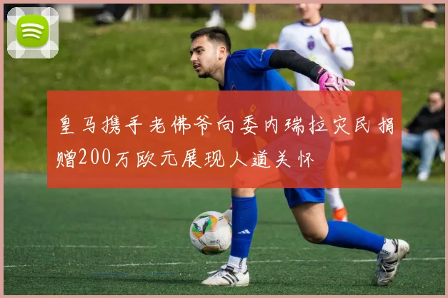 皇马携手老佛爷向委内瑞拉灾民捐赠200万欧元展现人道关怀