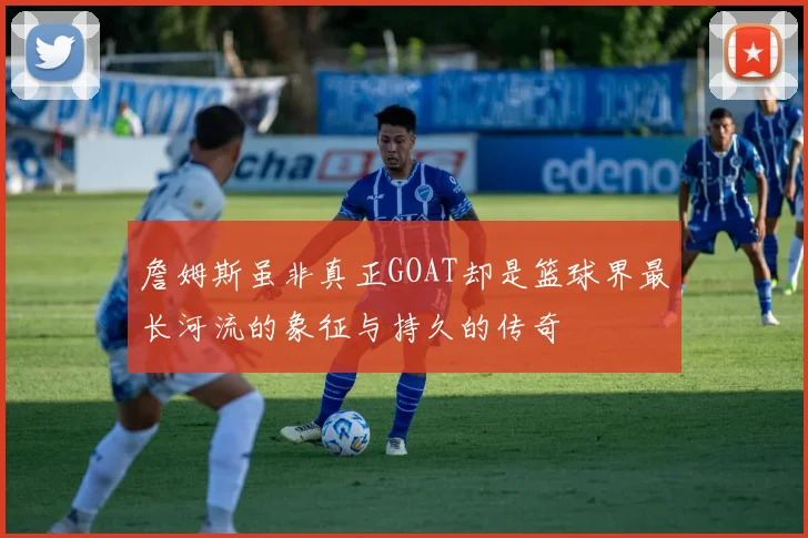 詹姆斯虽非真正GOAT却是篮球界最长河流的象征与持久的传奇