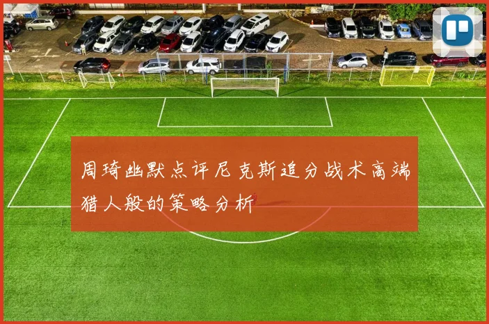 周琦幽默点评尼克斯追分战术高端猎人般的策略分析