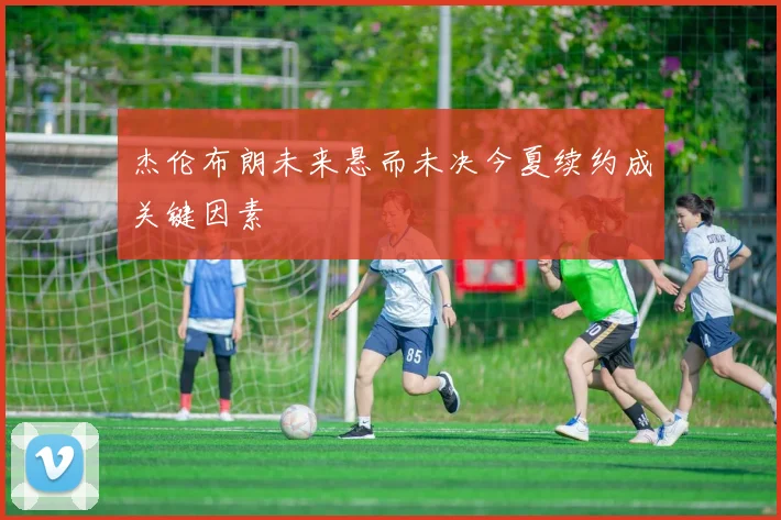 杰伦布朗未来悬而未决今夏续约成关键因素