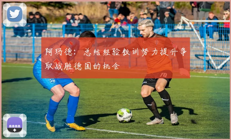 阿玛德：总结经验教训努力提升争取战胜德国的机会