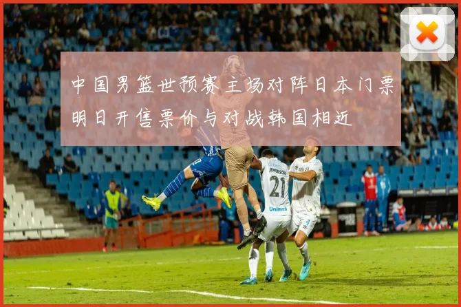 中国男篮世预赛主场对阵日本门票明日开售票价与对战韩国相近
