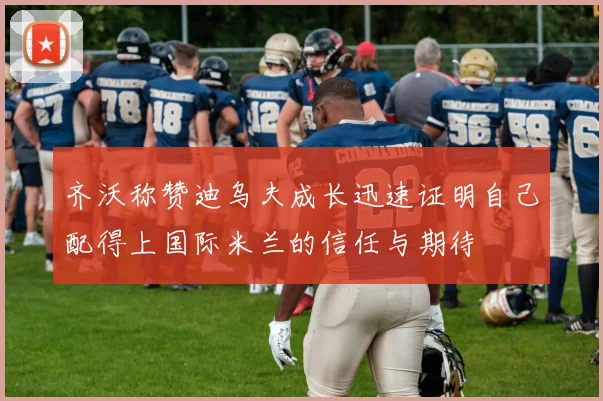 齐沃称赞迪乌夫成长迅速证明自己配得上国际米兰的信任与期待