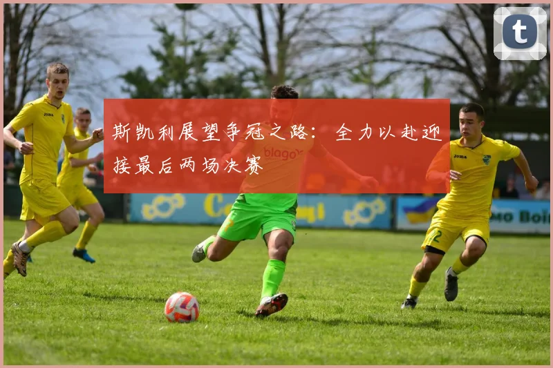 斯凯利展望争冠之路：全力以赴迎接最后两场决赛