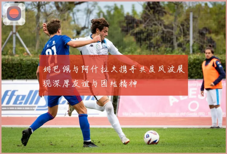 姆巴佩与阿什拉夫携手共度风波展现深厚友谊与团结精神