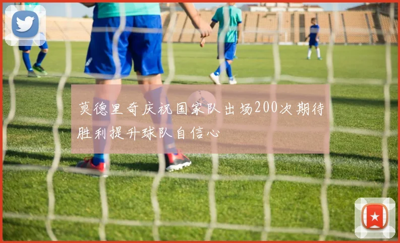 莫德里奇庆祝国家队出场200次期待胜利提升球队自信心