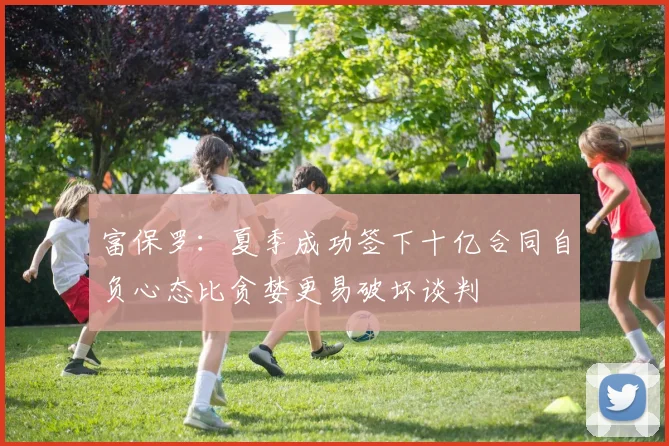 富保罗：夏季成功签下十亿合同自负心态比贪婪更易破坏谈判