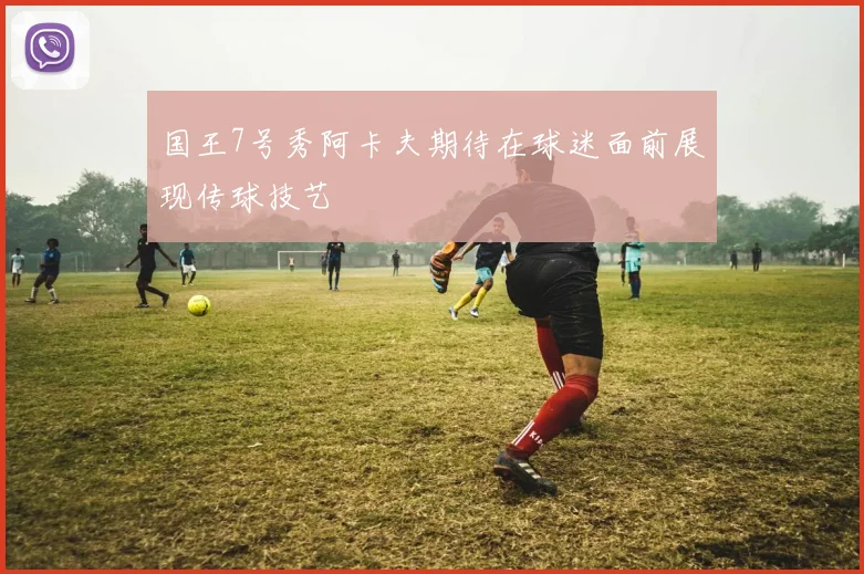 国王7号秀阿卡夫期待在球迷面前展现传球技艺