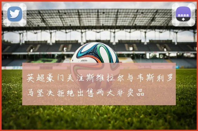 英超豪门关注斯维拉尔与韦斯利罗马坚决拒绝出售两大非卖品