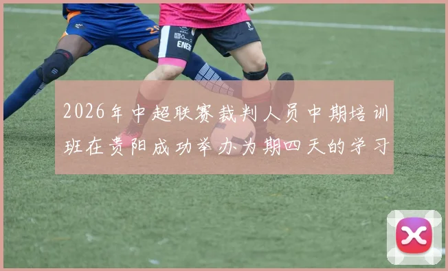 2026年中超联赛裁判人员中期培训班在贵阳成功举办为期四天的学习与交流活动