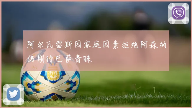 阿尔瓦雷斯因家庭因素拒绝阿森纳仍期待巴萨青睐
