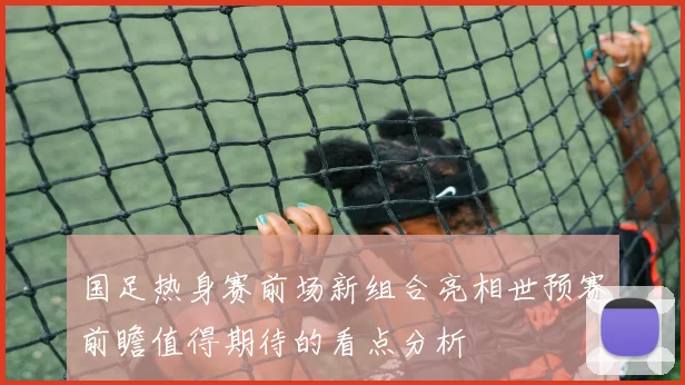 国足热身赛前场新组合亮相世预赛前瞻值得期待的看点分析