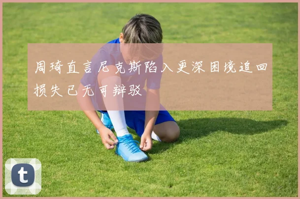 周琦直言尼克斯陷入更深困境追回损失已无可辩驳