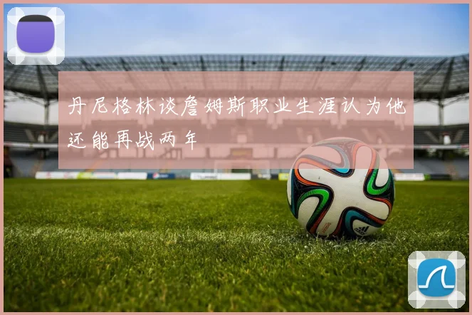 丹尼格林谈詹姆斯职业生涯认为他还能再战两年