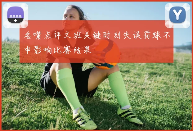 名嘴点评文班关键时刻失误罚球不中影响比赛结果