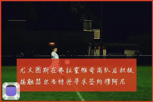 尤文图斯在弗拉霍维奇离队后积极接触瑟尔洛特并寻求签约穆阿尼