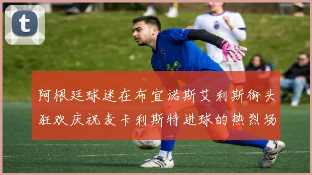 阿根廷球迷在布宜诺斯艾利斯街头狂欢庆祝麦卡利斯特进球的热烈场面